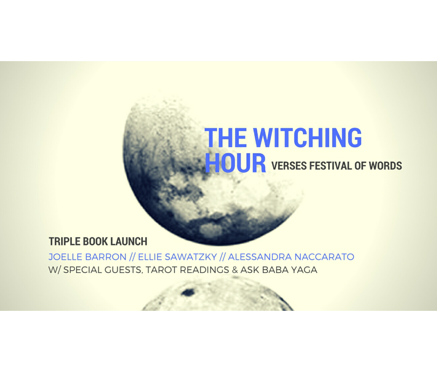 [ID: Image of a partial moon face. The bottom of the moon is reflected at the bottom of the image. The moon is set against an off white background. The words "The Witching Hour" "Verses Festival of Words" " Joelle Barron // Ellie Sawatzky // Alessandra Naccarato" and " w/ special guests, tarot readings and ask baba yaga" overlaid on the moon image in black and blue font. /end ID]